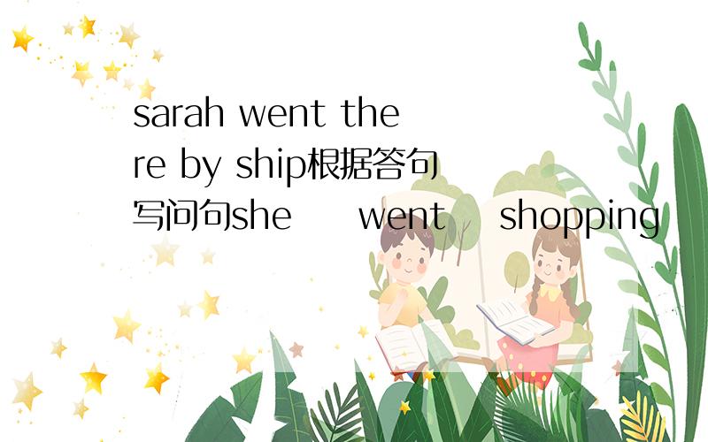 sarah went there by ship根据答句写问句she     went    shopping      last        weekend。yes    ，she     bought       a      birthday     card  for   her    mother。I      went    to    harbin      onmy        holiday.john     climbed   a