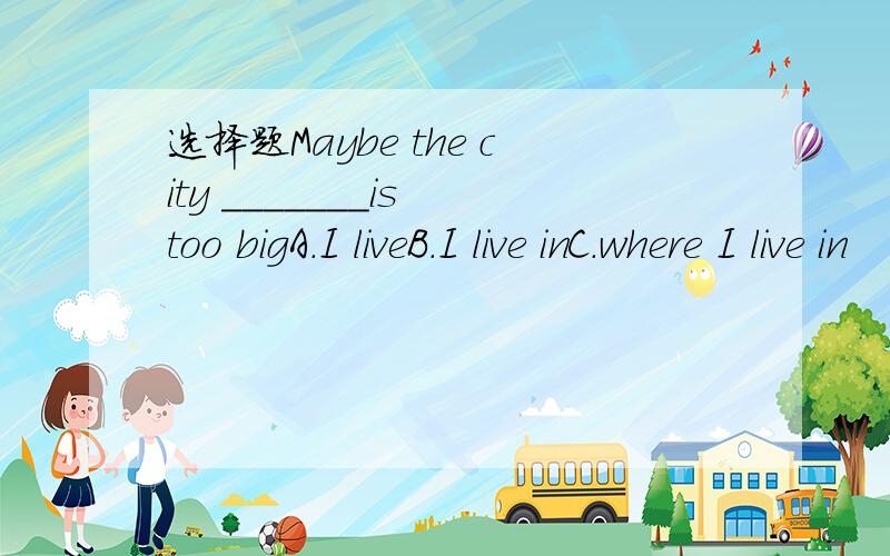 选择题Maybe the city _______is too bigA.I liveB.I live inC.where I live in