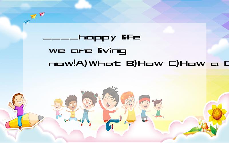 ____happy life we are living now!A)What B)How C)How a D)What a