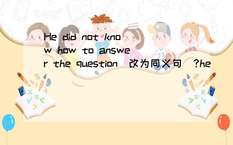 He did not know how to answer the question(改为同义句）?he ____ ____ idea ____ ____ to answer the question .