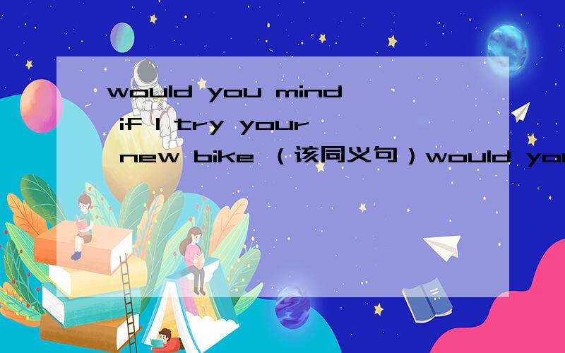 would you mind if I try your new bike （该同义句）would you mind ___ ____ your new bike?