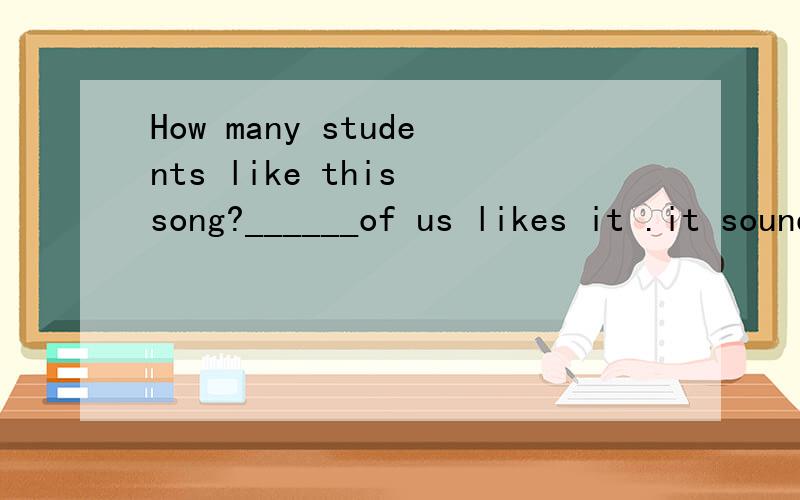 How many students like this song?______of us likes it .it sounds terrible选项A：None B:NobodyC:All