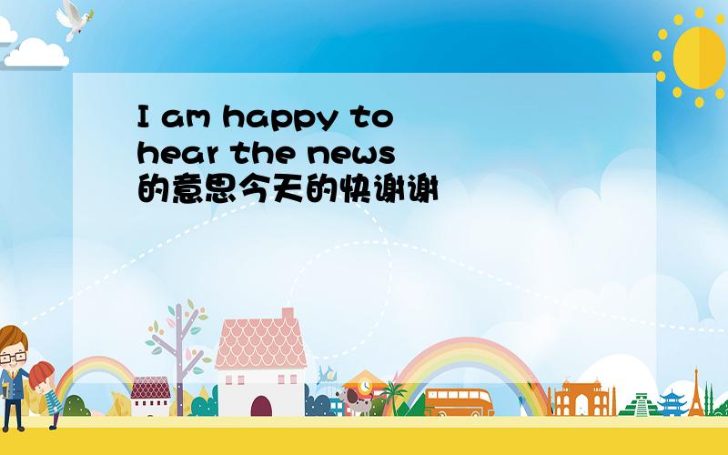 I am happy to hear the news 的意思今天的快谢谢