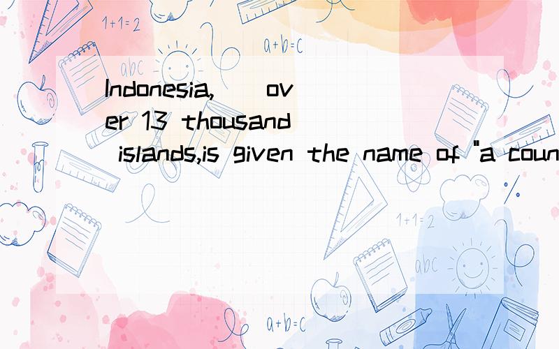 Indonesia,()over 13 thousand islands,is given the name of 