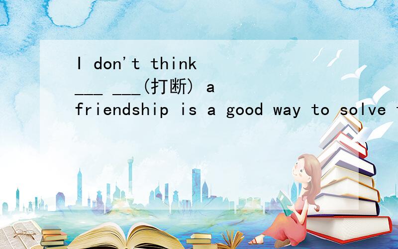 I don't think ___ ___(打断) a friendship is a good way to solve this problem