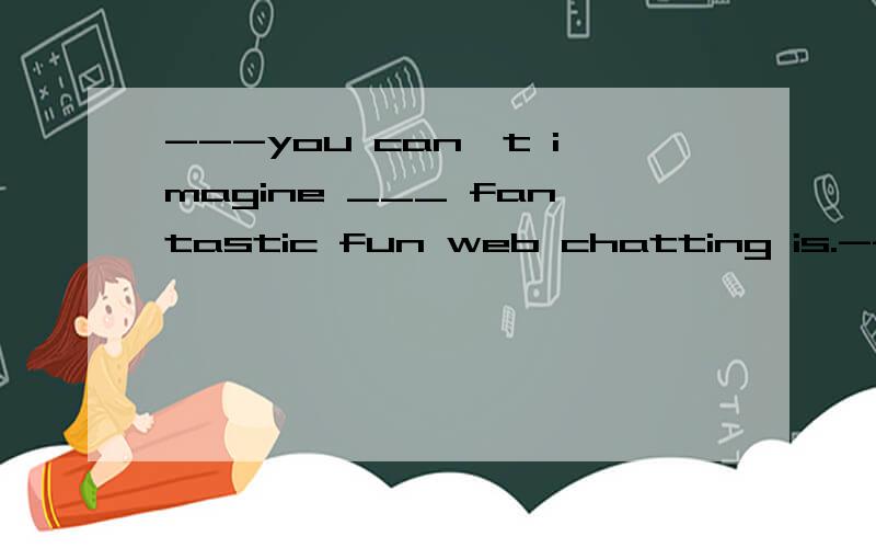 ---you can't imagine ___ fantastic fun web chatting is.---really?but it may cause a lot of trouble---you can't imagine ___ fantastic fun web chatting is.---really?but it may cause a lot of trouble sometimes.A.whatB.howC.whyD.when