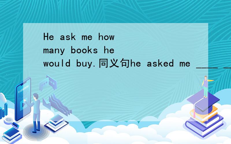 He ask me how many books he would buy.同义句he asked me ____ ____ ____ ____ ____.