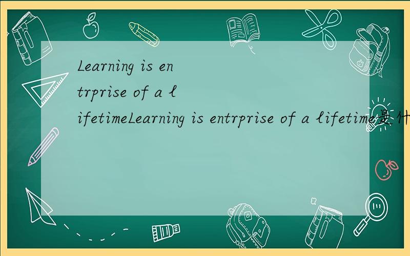 Learning is entrprise of a lifetimeLearning is entrprise of a lifetime是什么意思啊麻烦有会的给翻译