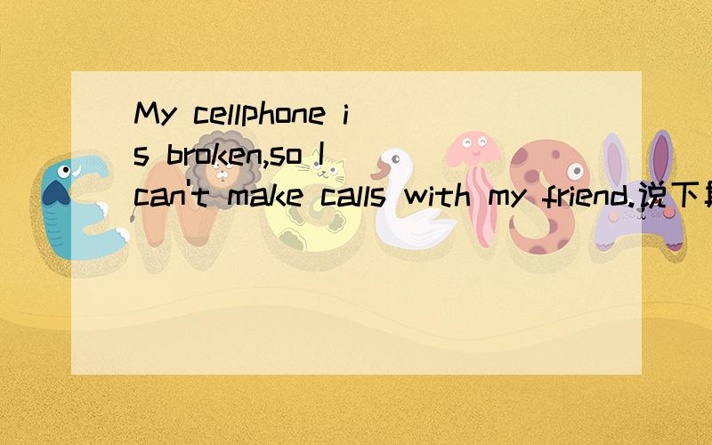 My cellphone is broken,so I can't make calls with my friend.说下具体意思.
