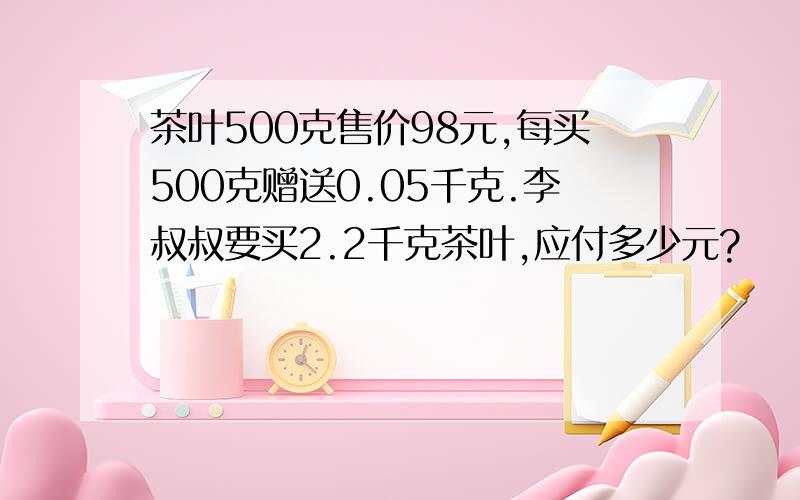 茶叶500克售价98元,每买500克赠送0.05千克.李叔叔要买2.2千克茶叶,应付多少元?