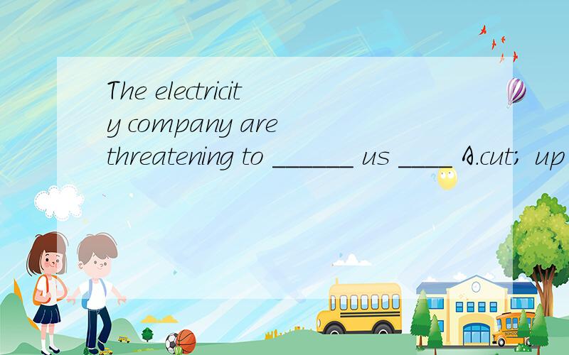 The electricity company are threatening to ______ us ____ A.cut; up B.cut; down C.cut; in D.cut
