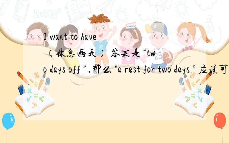 I want to have （休息两天） 答案是“two days off ”,那么“a rest for two days ”应该可以吧?