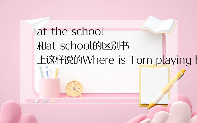 at the school 和at school的区别书上这样说的Where is Tom playing basketball?回答用at the school还是at school啊?为什么,还有区别在哪?不要复制的.