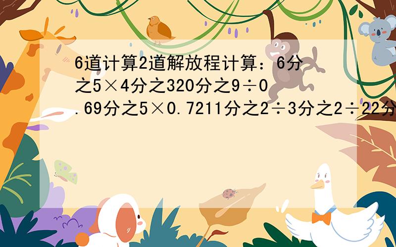 6道计算2道解放程计算：6分之5×4分之320分之9÷0.69分之5×0.7211分之2÷3分之2÷22分之90.9-14分之9×9分之7（0.4+10分之3）÷15分之7解方程：5X=11分之104分之1X+8分之3X=10