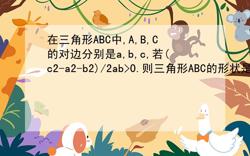 在三角形ABC中,A,B,C的对边分别是a,b,c,若(c2-a2-b2)/2ab>0.则三角形ABC的形状是
