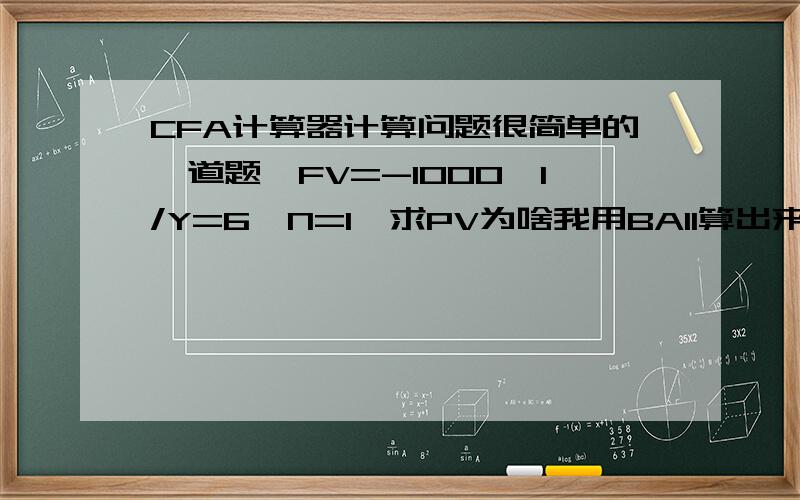 CFA计算器计算问题很简单的一道题,FV=-1000,I/Y=6,N=1,求PV为啥我用BAII算出来是849.06呢?明显不对,应该是943.396急呀.