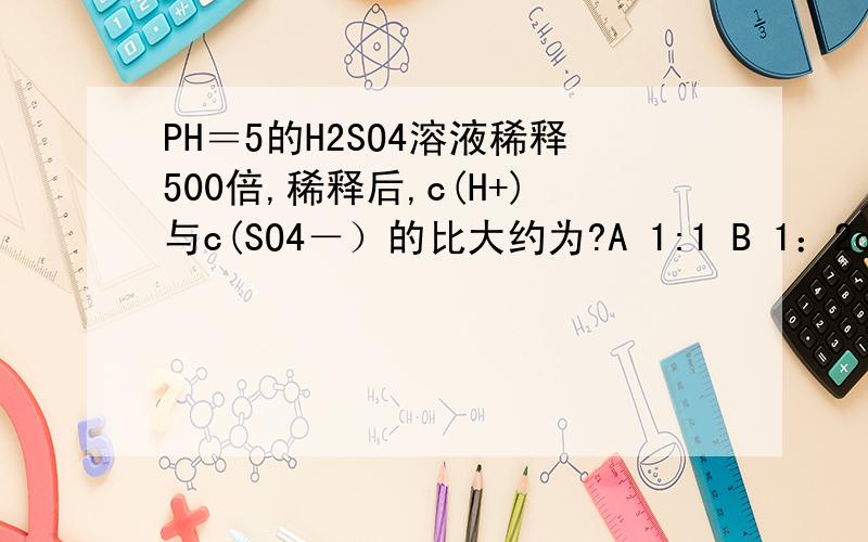 PH＝5的H2SO4溶液稀释500倍,稀释后,c(H+)与c(SO4－）的比大约为?A 1:1 B 1：2c 10：1D 2：1