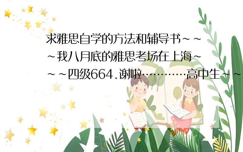 求雅思自学的方法和辅导书~~~我八月底的雅思考场在上海~~~四级664.谢啦…………高中生~~